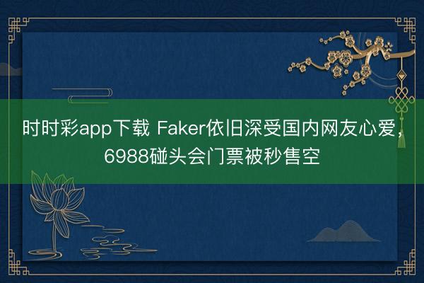 时时彩app下载 Faker依旧深受国内网友心爱，6988碰头会门票被秒售空