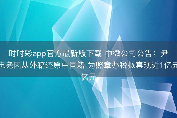 时时彩app官方最新版下载 中微公司公告：尹志尧因从外籍还原中国籍 为照章办税拟套现近1亿元