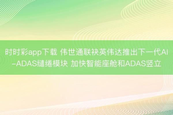 时时彩app下载 伟世通联袂英伟达推出下一代AI-ADAS缱绻模块 加快智能座舱和ADAS竖立