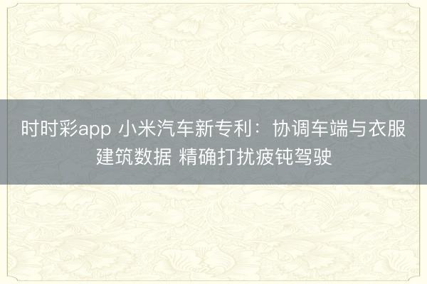 时时彩app 小米汽车新专利:协调车端与衣服建筑数据 精确打扰疲钝驾驶