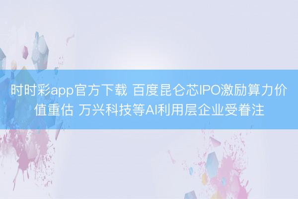 时时彩app官方下载 百度昆仑芯IPO激励算力价值重估 万兴科技等AI利用层企业受眷注