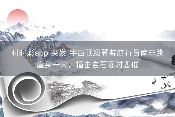 时时彩app 突发!宇宙顶级翼装航行员南非跳崖身一火,撞击岩石霎时悲催