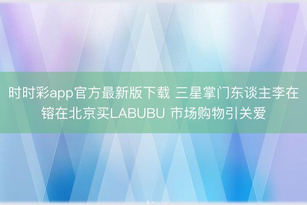 时时彩app官方最新版下载 三星掌门东谈主李在镕在北京买LABUBU 市场购物引关爱