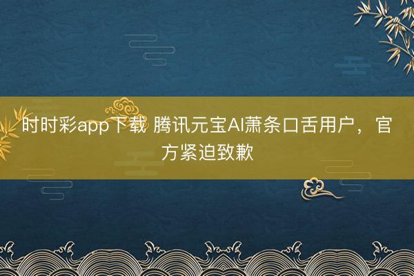 时时彩app下载 腾讯元宝AI萧条口舌用户，官方紧迫致歉