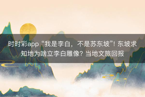 时时彩app “我是李白，不是苏东坡”! 东坡求知地为啥立李白雕像? 当地文旅回报