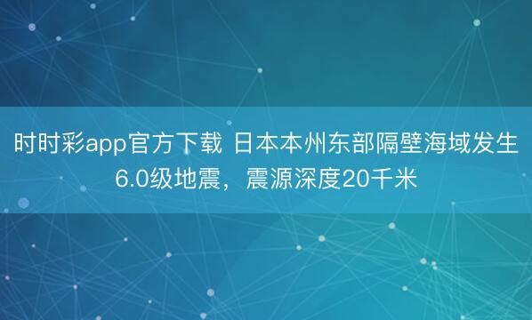 时时彩app官方下载 日本本州东部隔壁海域发生6.0级地震，震源深度20千米