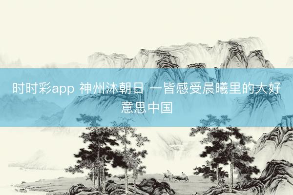 时时彩app 神州沐朝日 一皆感受晨曦里的大好意思中国