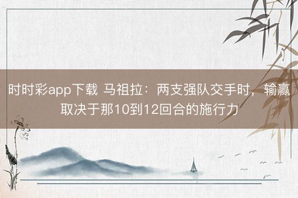 时时彩app下载 马祖拉:两支强队交手时,输赢取决于那10到12回合的施行力