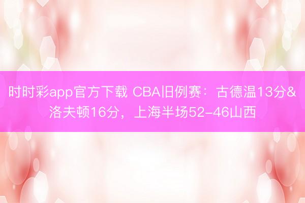 时时彩app官方下载 CBA旧例赛：古德温13分&洛夫顿16分，上海半场52-46山西