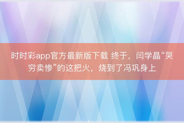时时彩app官方最新版下载 终于，闫学晶“哭穷卖惨”的这把火，烧到了冯巩身上