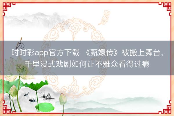 时时彩app官方下载 《甄嬛传》被搬上舞台，千里浸式戏剧如何让不雅众看得过瘾