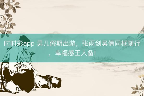 时时彩app 男儿假期出游，张雨剑吴倩同框随行，幸福感王人备!