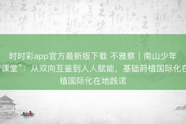 时时彩app官方最新版下载 不雅察|南山少年的“宇宙课堂”:从双向互鉴到人人赋能,基础莳植国际化在地践诺