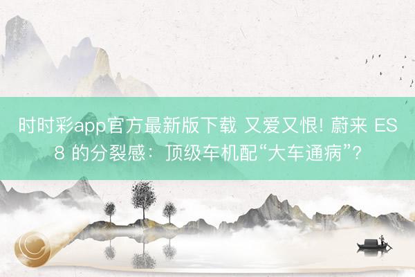 时时彩app官方最新版下载 又爱又恨! 蔚来 ES8 的分裂感:顶级车机配“大车通病”?