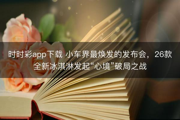 时时彩app下载 小车界最焕发的发布会，26款全新冰淇淋发起“心境”破局之战