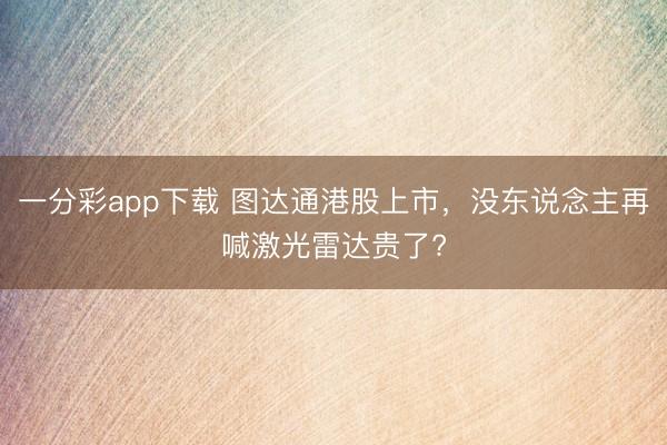 一分彩app下载 图达通港股上市，没东说念主再喊激光雷达贵了?