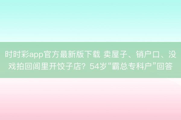 时时彩app官方最新版下载 卖屋子、销户口、没戏拍回闾里开饺子店？54岁“霸总专科户”回答