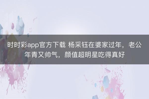 时时彩app官方下载 杨采钰在婆家过年，老公年青又帅气，颜值超明星吃得真好