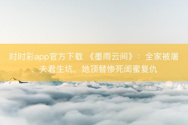 时时彩app官方下载 《墨雨云间》：全家被屠、夫君生坑，她顶替惨死闺蜜复仇