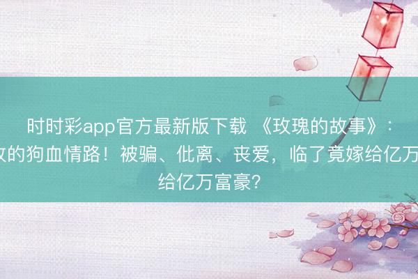 时时彩app官方最新版下载 《玫瑰的故事》：黄亦玫的狗血情路！被骗、仳离、丧爱，临了竟嫁给亿万富豪？
