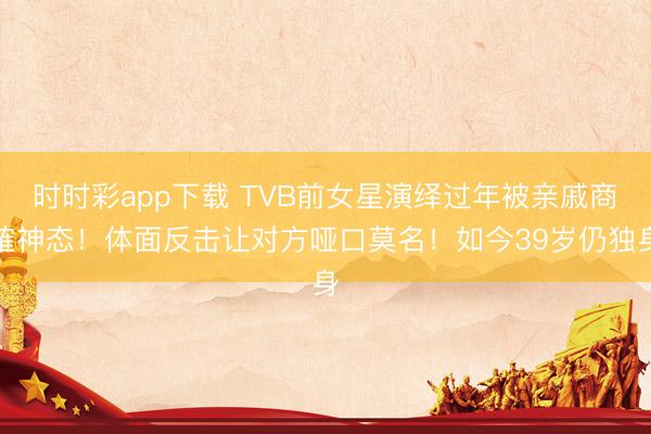 时时彩app下载 TVB前女星演绎过年被亲戚商榷神态！体面反击让对方哑口莫名！如今39岁仍独身