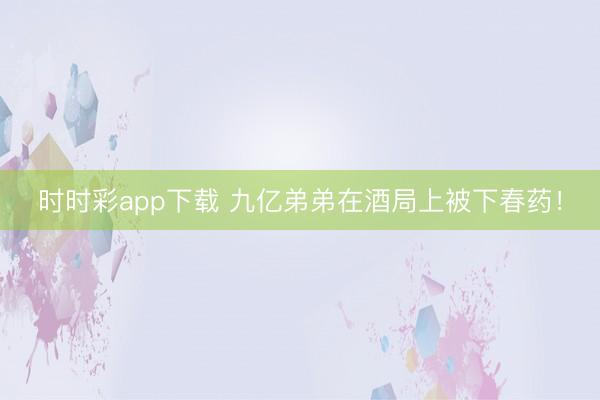 时时彩app下载 九亿弟弟在酒局上被下春药！
