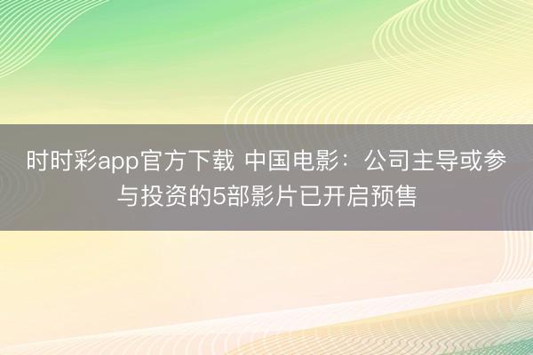 时时彩app官方下载 中国电影：公司主导或参与投资的5部影片已开启预售
