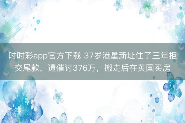 时时彩app官方下载 37岁港星新址住了三年拒交尾款，遭催讨376万，搬走后在英国买房
