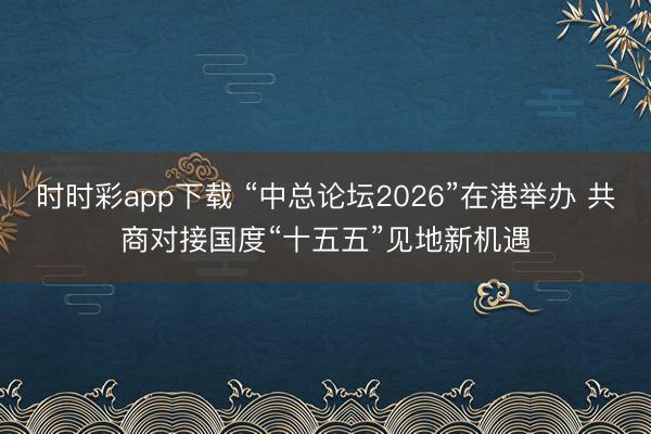 时时彩app下载 “中总论坛2026”在港举办 共商对接国度“十五五”见地新机遇
