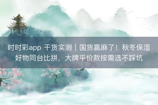 时时彩app 干货实测｜国货赢麻了！秋冬保湿好物同台比拼，大牌平价款按需选不踩坑
