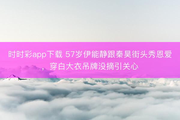 时时彩app下载 57岁伊能静跟秦昊街头秀恩爱,穿白大衣吊牌没摘引关心
