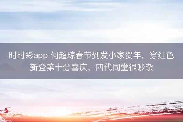 时时彩app 何超琼春节到发小家贺年，穿红色新登第十分喜庆，四代同堂很吵杂
