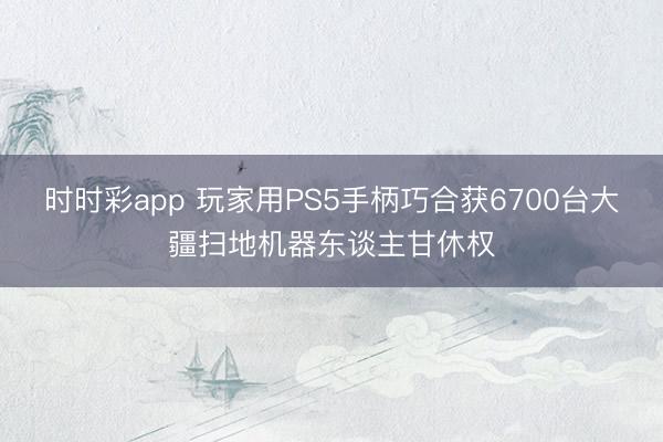 时时彩app 玩家用PS5手柄巧合获6700台大疆扫地机器东谈主甘休权