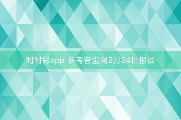 时时彩app 参考音尘网2月24日报谈