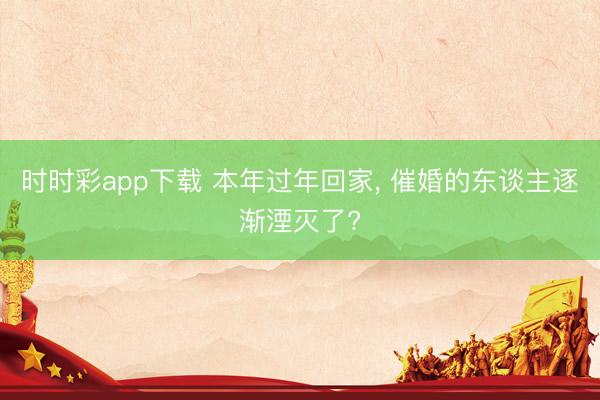 时时彩app下载 本年过年回家， 催婚的东谈主逐渐湮灭了?