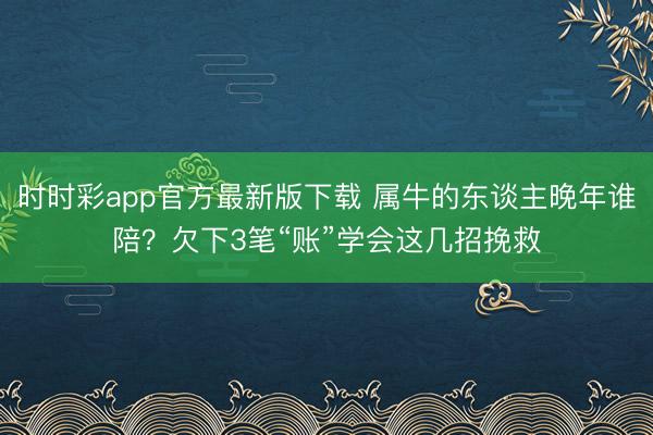 时时彩app官方最新版下载 属牛的东谈主晚年谁陪?欠下3笔“账”学会这几招挽救