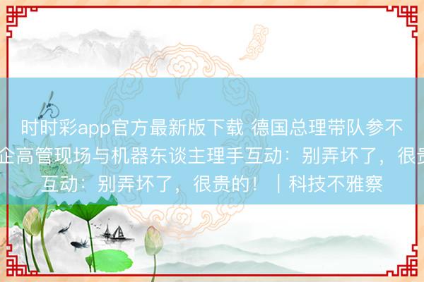 时时彩app官方最新版下载 德国总理带队参不雅宇树科技 多名德企高管现场与机器东谈主理手互动：别弄坏了，很贵的！｜科技不雅察
