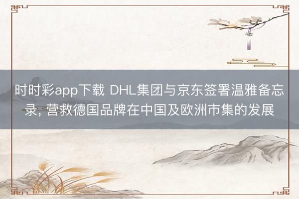 时时彩app下载 DHL集团与京东签署温雅备忘录, 营救德国品牌在中国及欧洲市集的发展