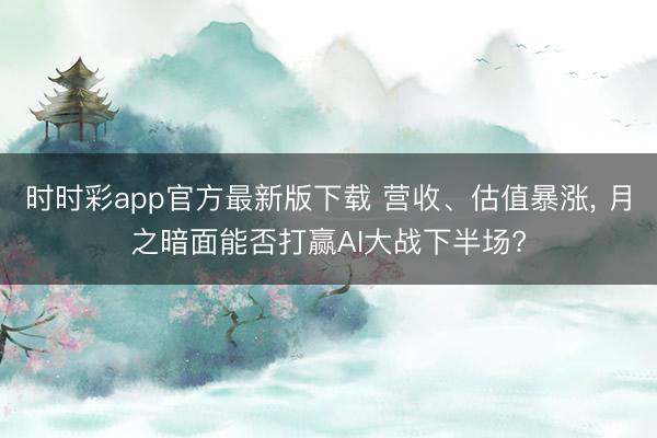 时时彩app官方最新版下载 营收、估值暴涨， 月之暗面能否打赢AI大战下半场?