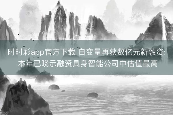 时时彩app官方下载 自变量再获数亿元新融资: 本年已晓示融资具身智能公司中估值最高
