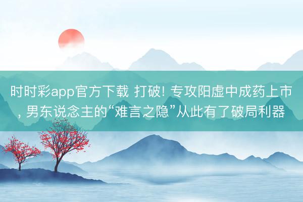 时时彩app官方下载 打破! 专攻阳虚中成药上市, 男东说念主的“难言之隐”从此有了破局利器