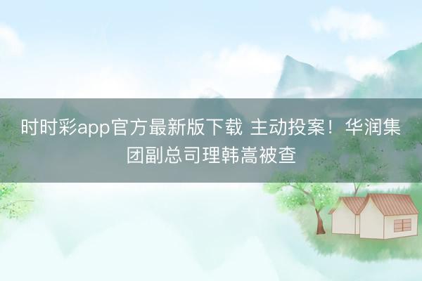 时时彩app官方最新版下载 主动投案!华润集团副总司理韩嵩被查