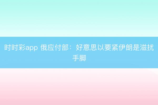 时时彩app 俄应付部:好意思以要紧伊朗是滋扰手脚