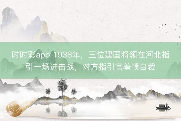 时时彩app 1938年，三位建国将领在河北指引一场进击战，对方指引官羞愤自裁
