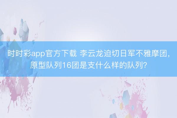 时时彩app官方下载 李云龙迫切日军不雅摩团,原型队列16团是支什么样的队列?