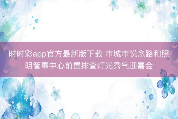 时时彩app官方最新版下载 市城市说念路和照明管事中心前置排查灯光秀气迎嘉会