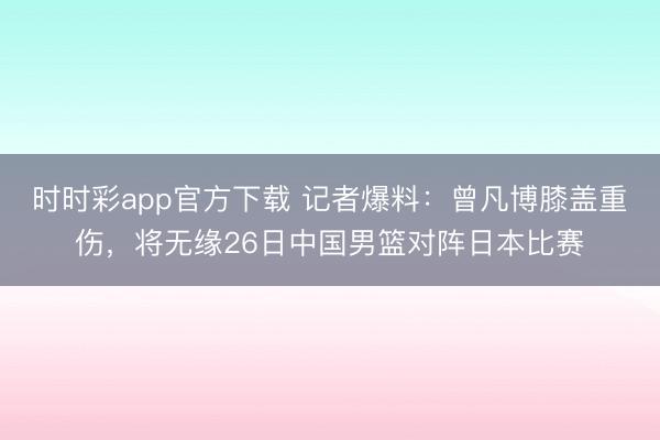 时时彩app官方下载 记者爆料：曾凡博膝盖重伤，将无缘26日中国男篮对阵日本比赛